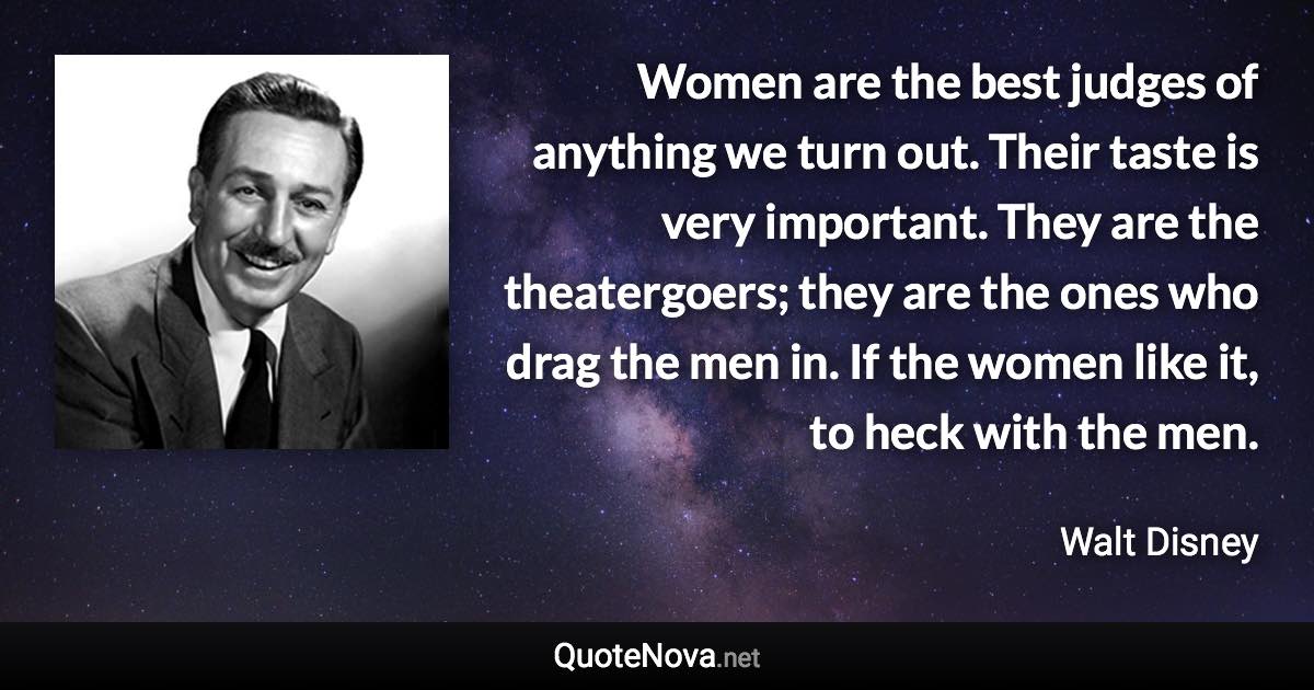 Women are the best judges of anything we turn out. Their taste is very important. They are the theatergoers; they are the ones who drag the men in. If the women like it, to heck with the men. - Walt Disney quote
