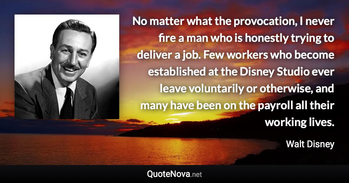 No matter what the provocation, I never fire a man who is honestly trying to deliver a job. Few workers who become established at the Disney Studio ever leave voluntarily or otherwise, and many have been on the payroll all their working lives. - Walt Disney quote