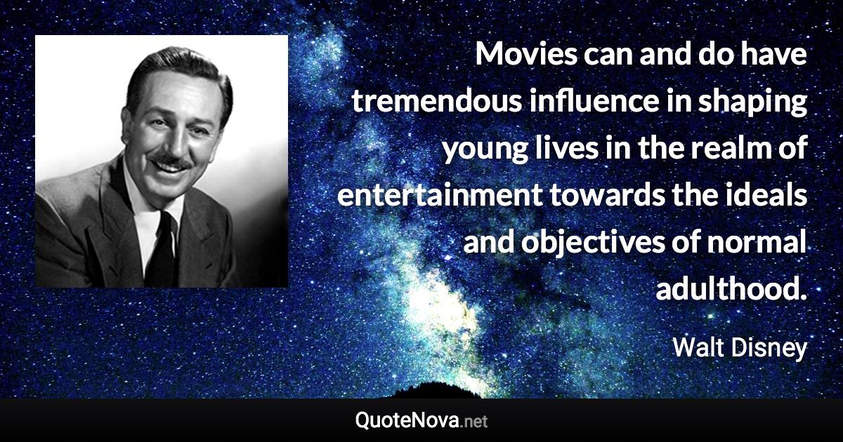 Movies can and do have tremendous influence in shaping young lives in the realm of entertainment towards the ideals and objectives of normal adulthood. - Walt Disney quote