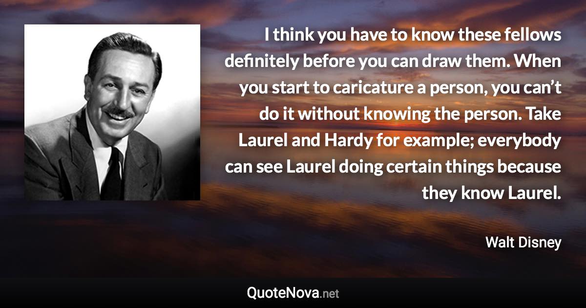 I think you have to know these fellows definitely before you can draw them. When you start to caricature a person, you can’t do it without knowing the person. Take Laurel and Hardy for example; everybody can see Laurel doing certain things because they know Laurel. - Walt Disney quote