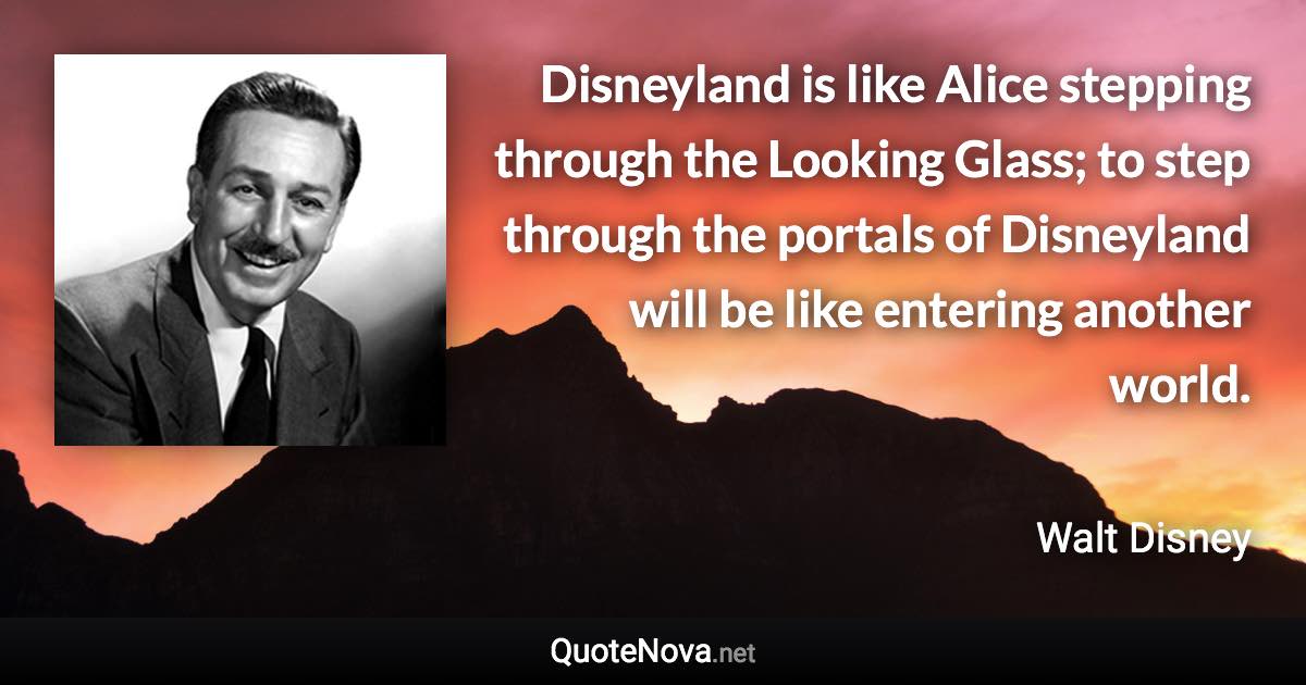 Disneyland is like Alice stepping through the Looking Glass; to step through the portals of Disneyland will be like entering another world. - Walt Disney quote