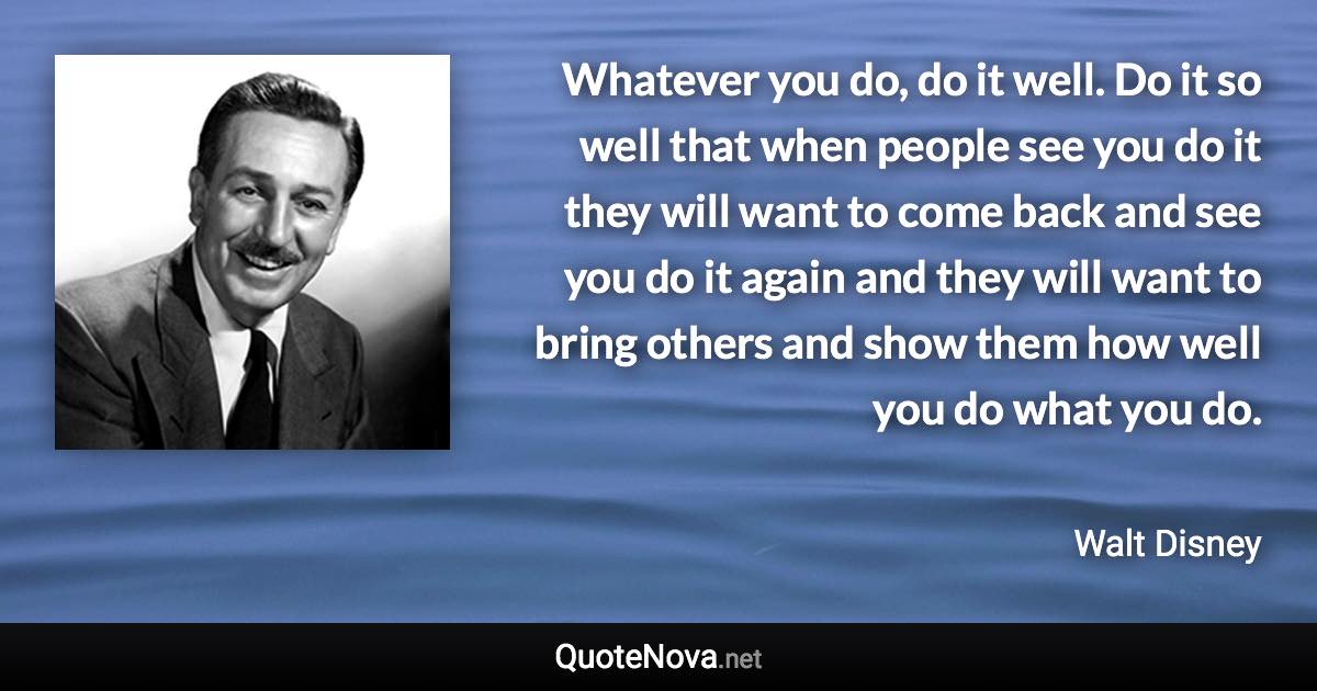Whatever you do, do it well. Do it so well that when people see you do it they will want to come back and see you do it again and they will want to bring others and show them how well you do what you do. - Walt Disney quote