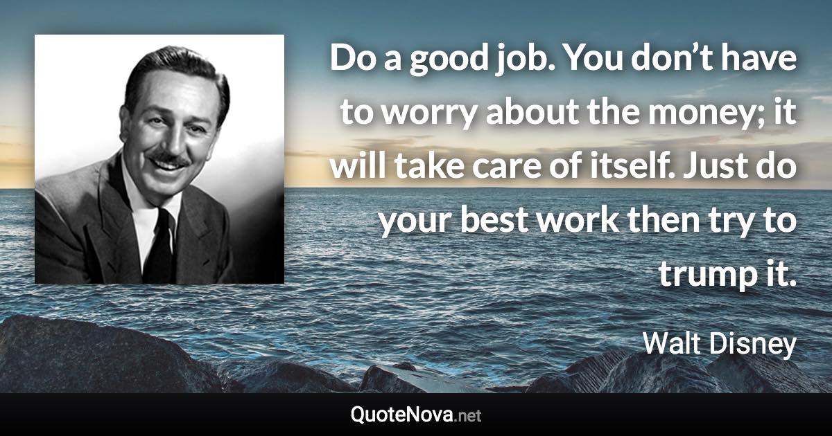 Do a good job. You don’t have to worry about the money; it will take care of itself. Just do your best work then try to trump it. - Walt Disney quote