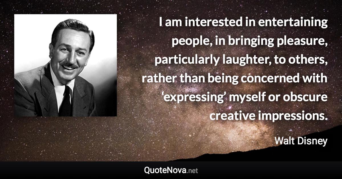 I am interested in entertaining people, in bringing pleasure, particularly laughter, to others, rather than being concerned with ‘expressing’ myself or obscure creative impressions. - Walt Disney quote