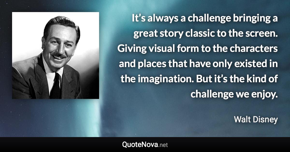 It’s always a challenge bringing a great story classic to the screen. Giving visual form to the characters and places that have only existed in the imagination. But it’s the kind of challenge we enjoy. - Walt Disney quote