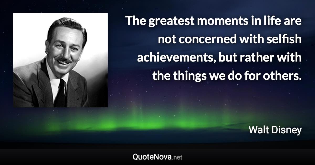 The greatest moments in life are not concerned with selfish achievements, but rather with the things we do for others. - Walt Disney quote