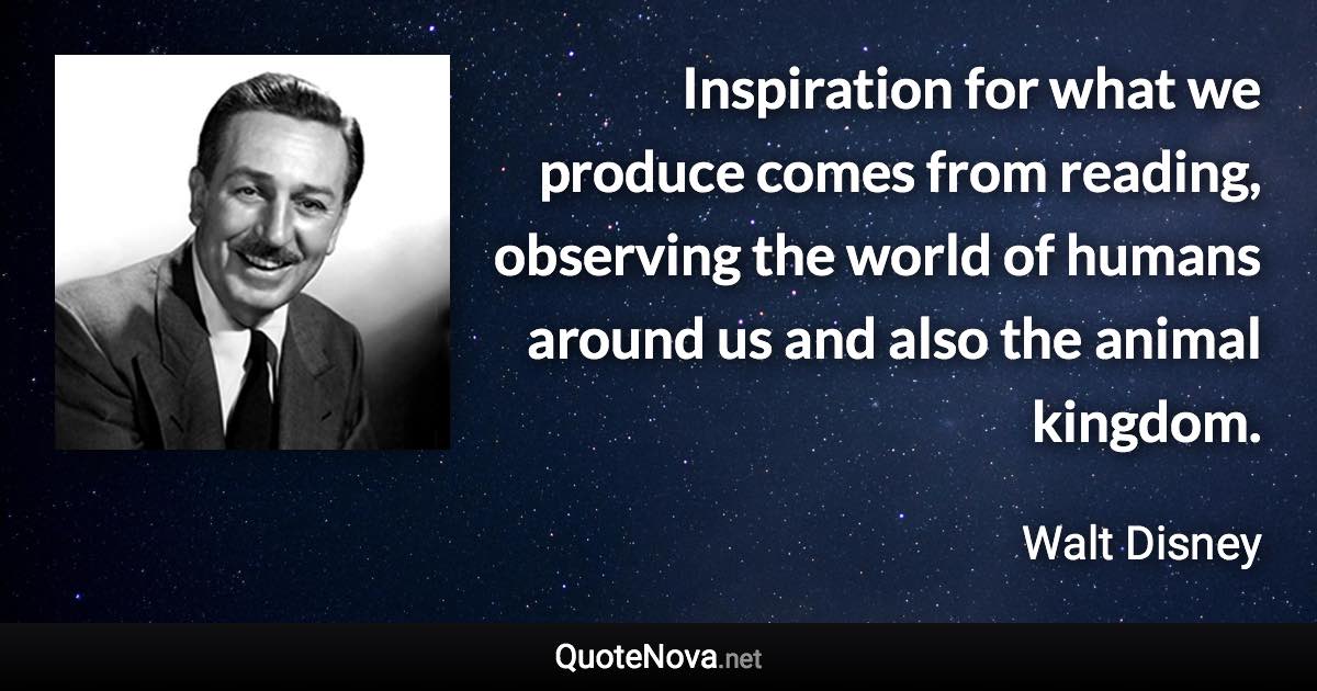 Inspiration for what we produce comes from reading, observing the world of humans around us and also the animal kingdom. - Walt Disney quote