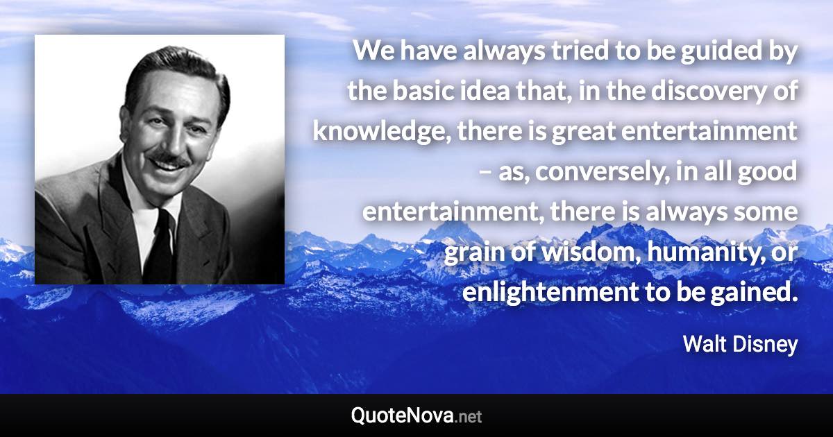 We have always tried to be guided by the basic idea that, in the discovery of knowledge, there is great entertainment – as, conversely, in all good entertainment, there is always some grain of wisdom, humanity, or enlightenment to be gained. - Walt Disney quote