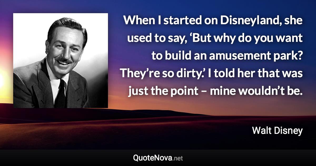 When I started on Disneyland, she used to say, ‘But why do you want to build an amusement park? They’re so dirty.’ I told her that was just the point – mine wouldn’t be. - Walt Disney quote
