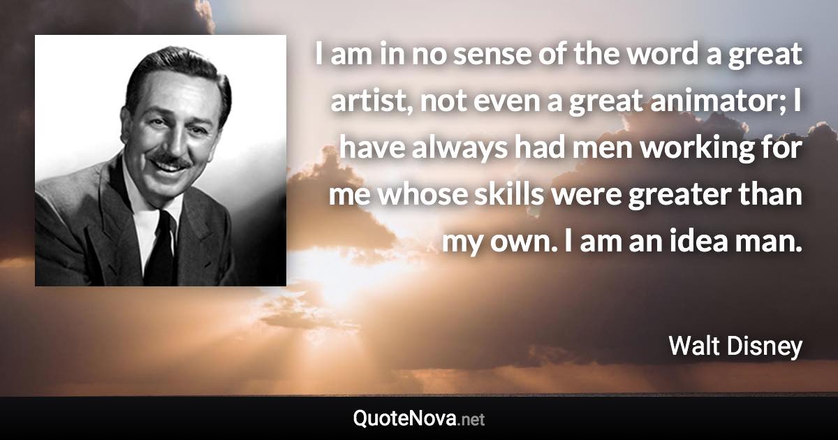 I am in no sense of the word a great artist, not even a great animator; I have always had men working for me whose skills were greater than my own. I am an idea man. - Walt Disney quote