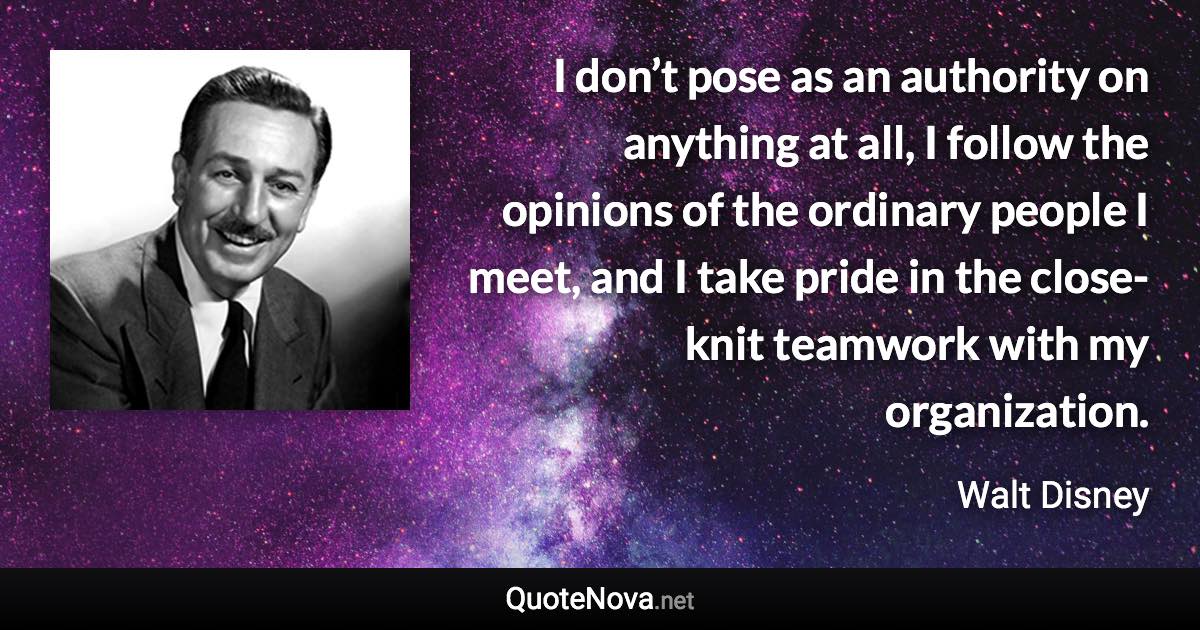 I don’t pose as an authority on anything at all, I follow the opinions of the ordinary people I meet, and I take pride in the close-knit teamwork with my organization. - Walt Disney quote