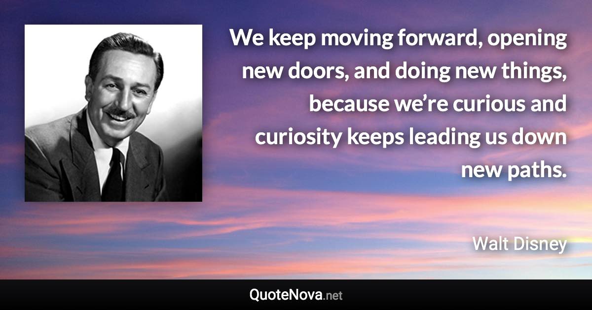 We keep moving forward, opening new doors, and doing new things, because we’re curious and curiosity keeps leading us down new paths. - Walt Disney quote