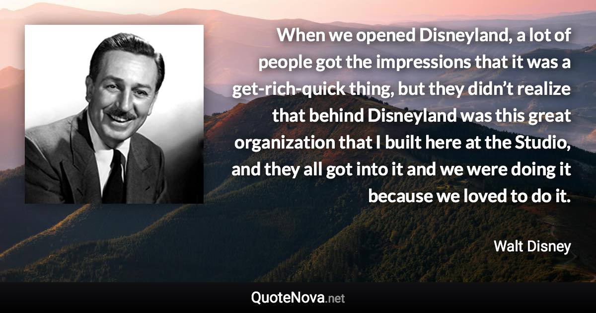 When we opened Disneyland, a lot of people got the impressions that it was a get-rich-quick thing, but they didn’t realize that behind Disneyland was this great organization that I built here at the Studio, and they all got into it and we were doing it because we loved to do it. - Walt Disney quote