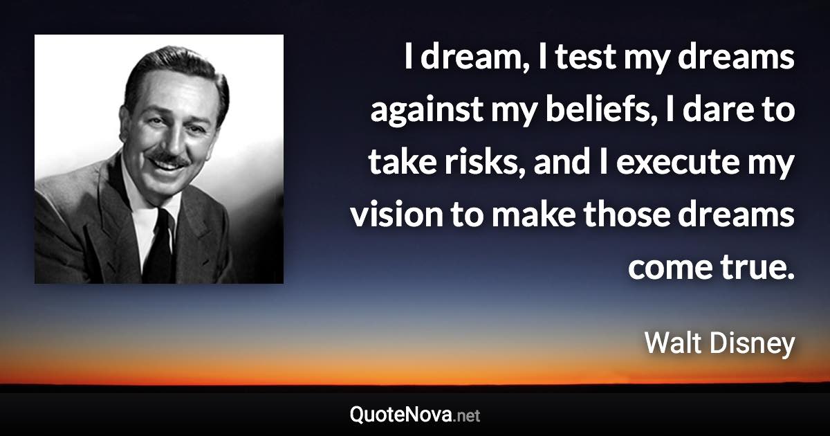 I dream, I test my dreams against my beliefs, I dare to take risks, and I execute my vision to make those dreams come true. - Walt Disney quote