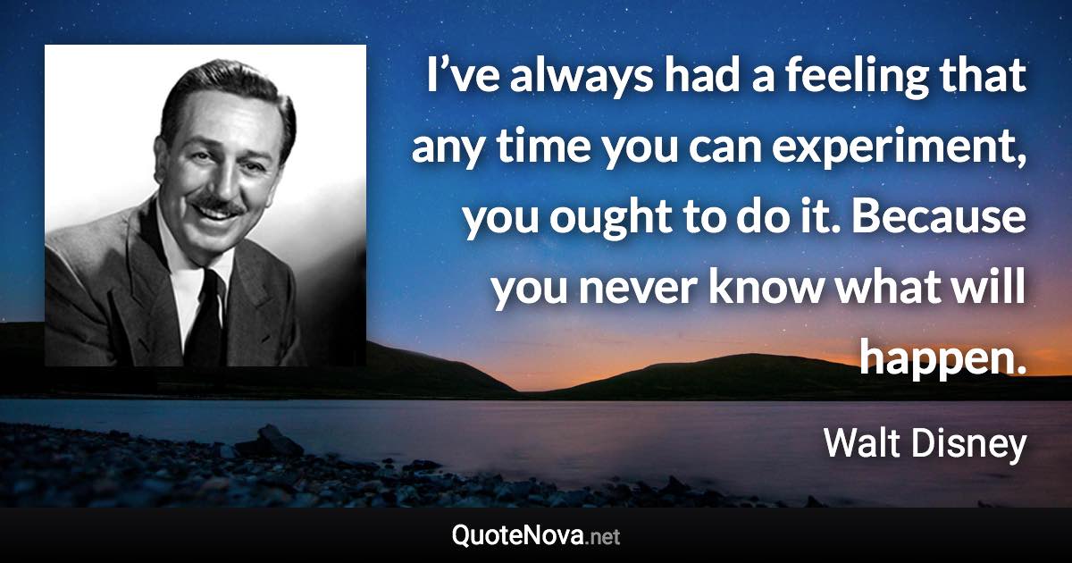 I’ve always had a feeling that any time you can experiment, you ought to do it. Because you never know what will happen. - Walt Disney quote