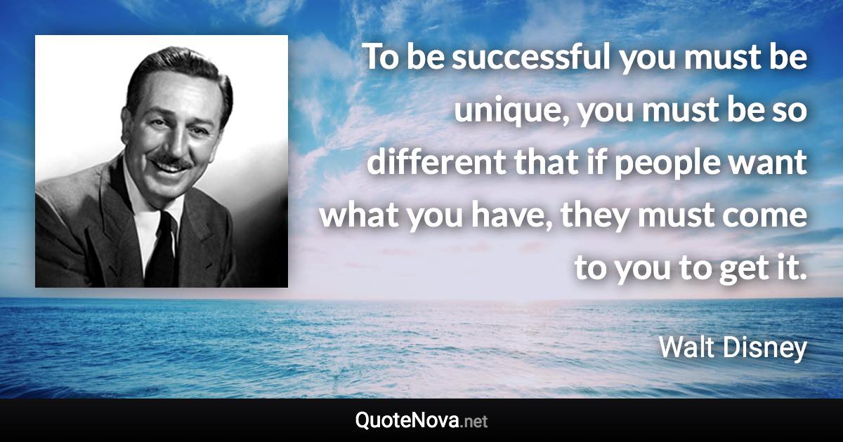 To be successful you must be unique, you must be so different that if people want what you have, they must come to you to get it. - Walt Disney quote