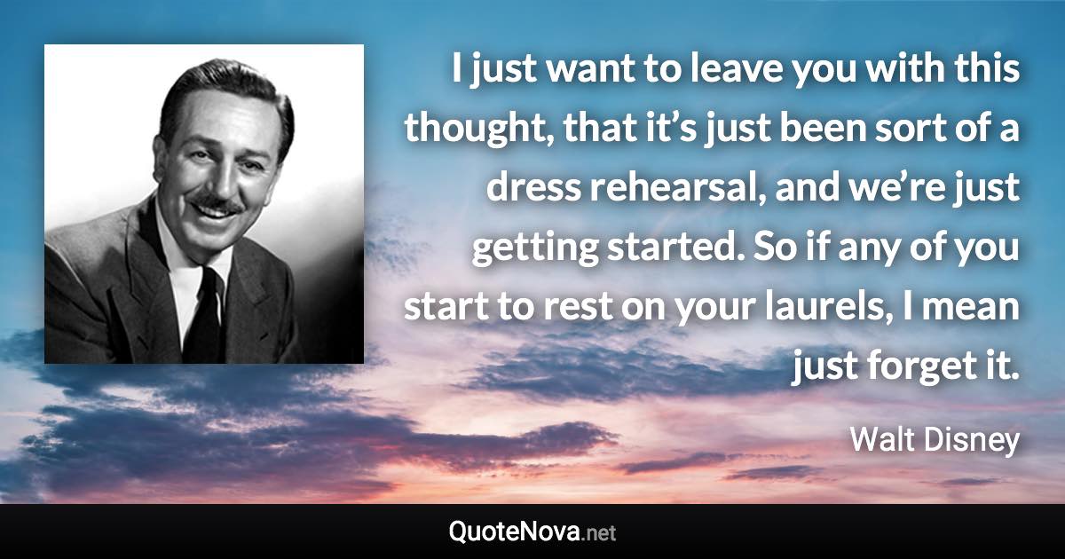 I just want to leave you with this thought, that it’s just been sort of a dress rehearsal, and we’re just getting started. So if any of you start to rest on your laurels, I mean just forget it. - Walt Disney quote