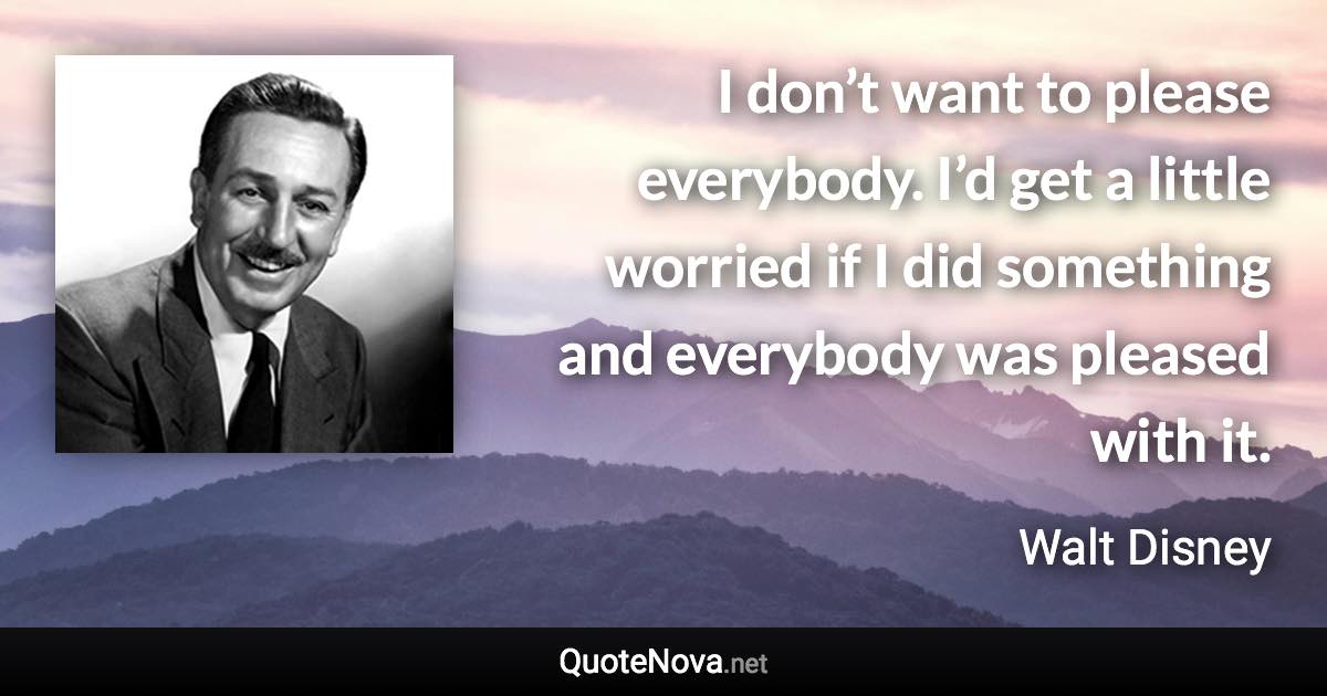 I don’t want to please everybody. I’d get a little worried if I did something and everybody was pleased with it. - Walt Disney quote