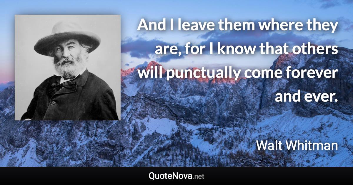 And I leave them where they are, for I know that others will punctually come forever and ever. - Walt Whitman quote