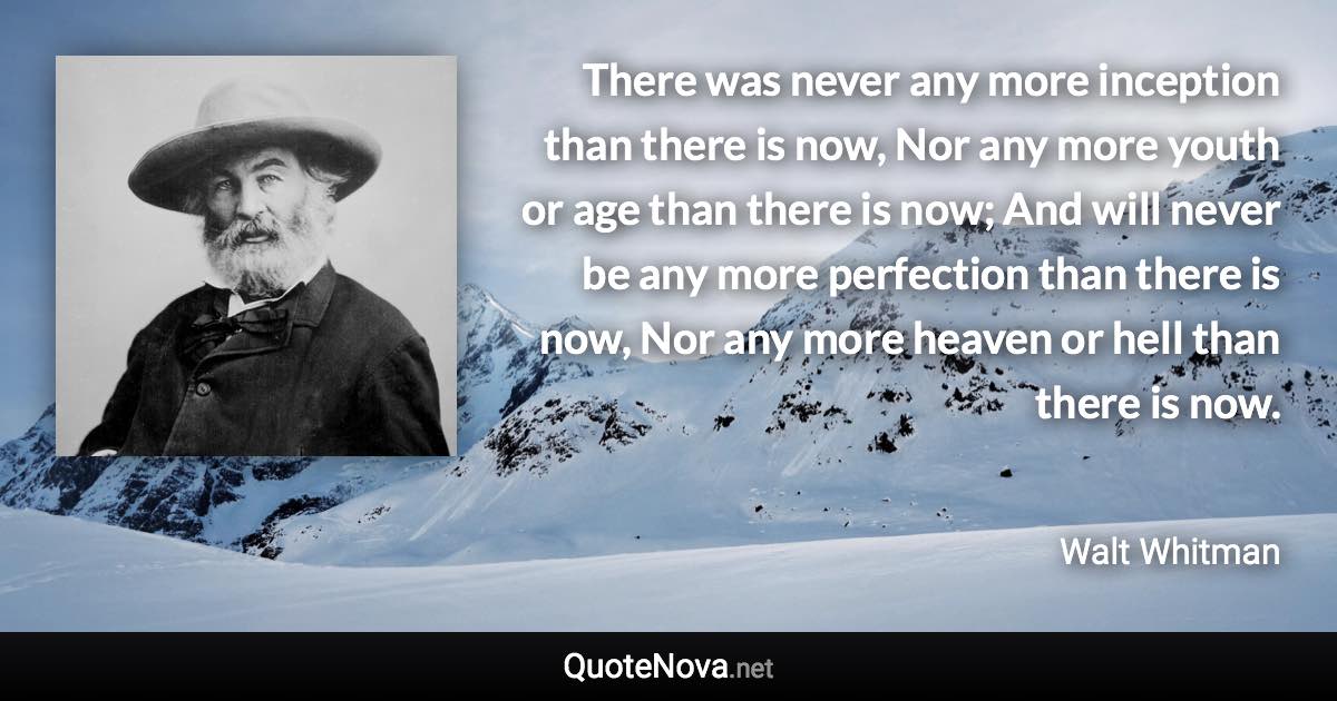 There was never any more inception than there is now, Nor any more youth or age than there is now; And will never be any more perfection than there is now, Nor any more heaven or hell than there is now. - Walt Whitman quote