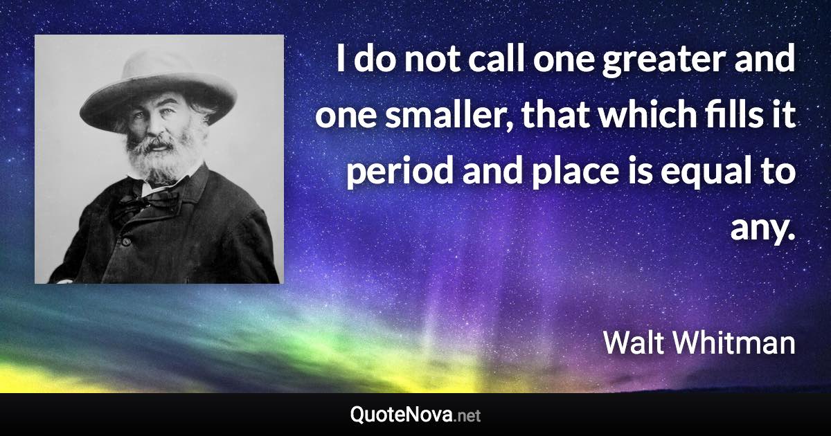 I do not call one greater and one smaller, that which fills it period and place is equal to any. - Walt Whitman quote