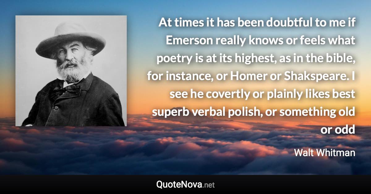 At times it has been doubtful to me if Emerson really knows or feels what poetry is at its highest, as in the bible, for instance, or Homer or Shakspeare. I see he covertly or plainly likes best superb verbal polish, or something old or odd - Walt Whitman quote