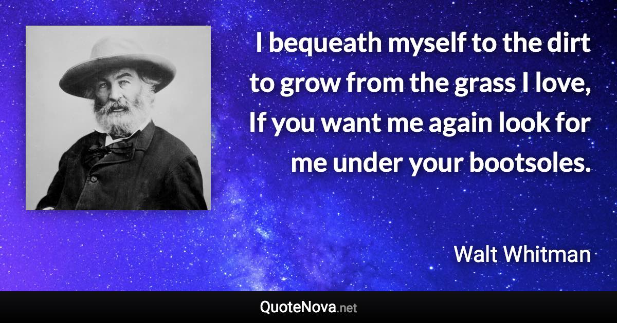 I bequeath myself to the dirt to grow from the grass I love, If you want me again look for me under your bootsoles. - Walt Whitman quote