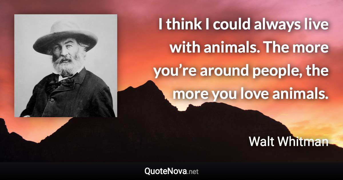 I think I could always live with animals. The more you’re around people, the more you love animals. - Walt Whitman quote