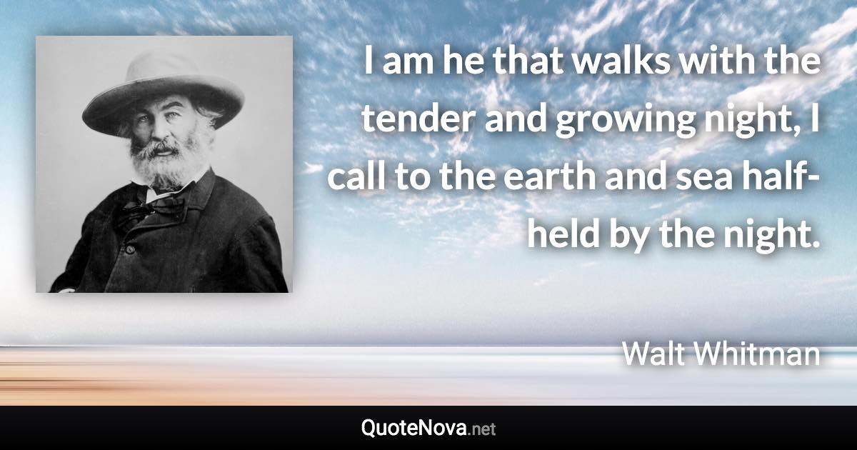 I am he that walks with the tender and growing night, I call to the earth and sea half-held by the night. - Walt Whitman quote