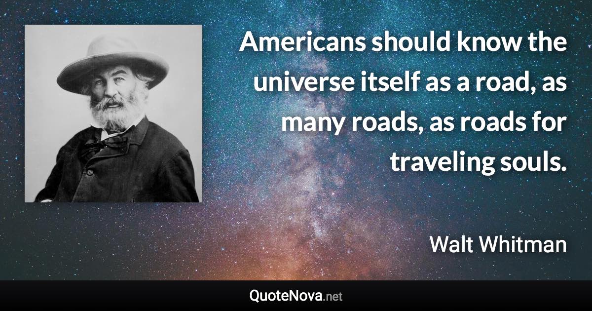 Americans should know the universe itself as a road, as many roads, as roads for traveling souls. - Walt Whitman quote