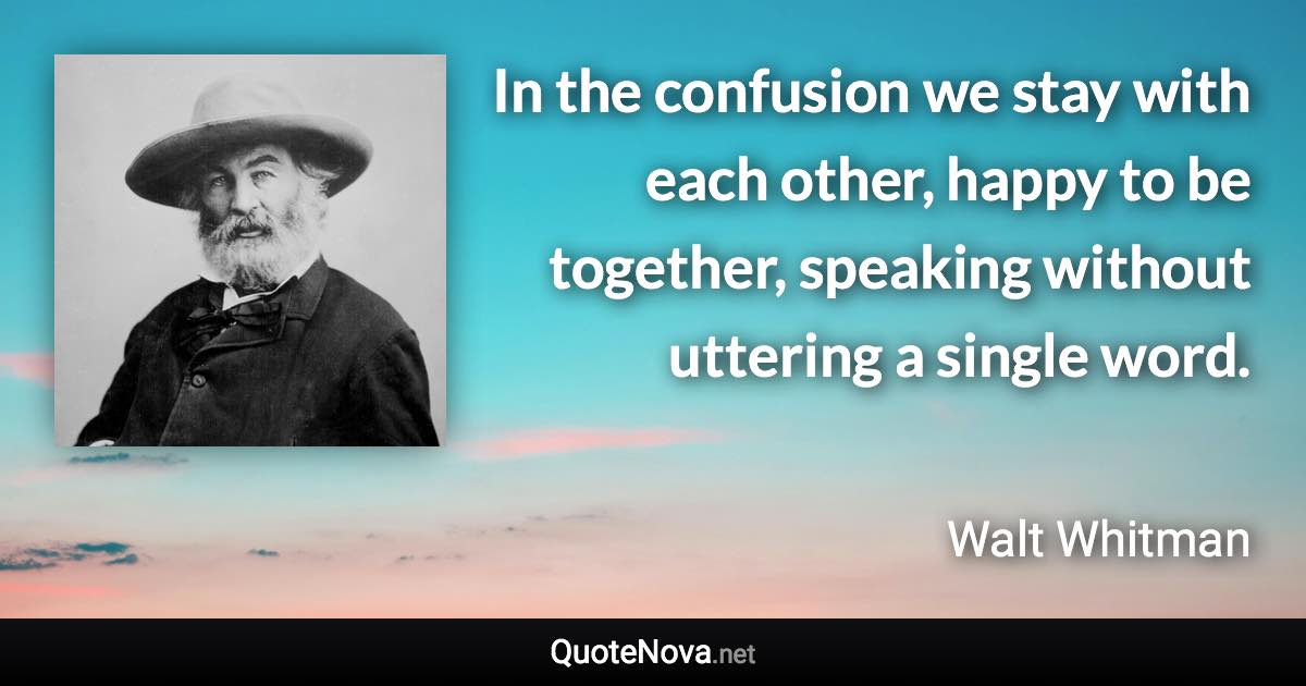 In the confusion we stay with each other, happy to be together, speaking without uttering a single word. - Walt Whitman quote