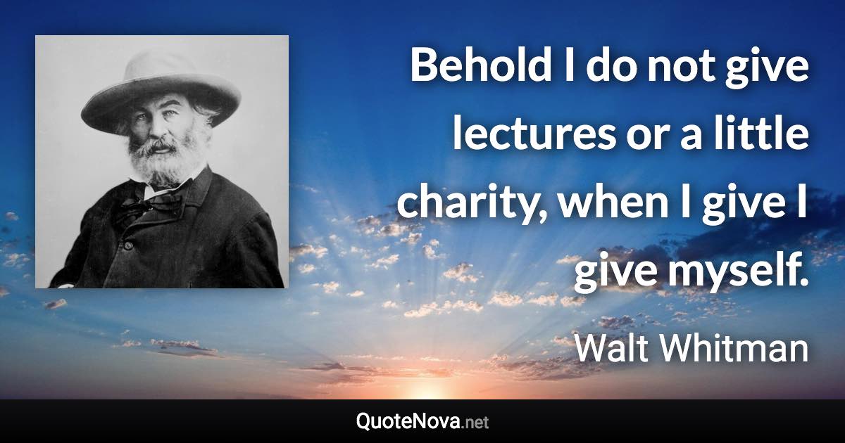 Behold I do not give lectures or a little charity, when I give I give myself. - Walt Whitman quote