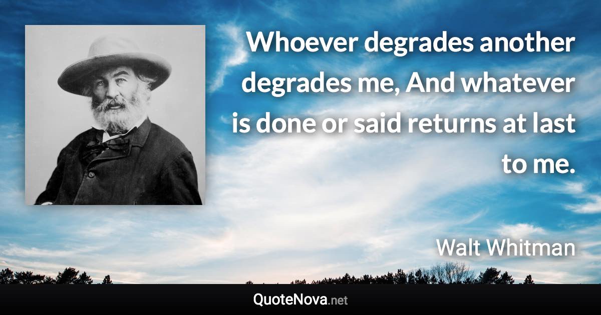 Whoever degrades another degrades me, And whatever is done or said returns at last to me. - Walt Whitman quote