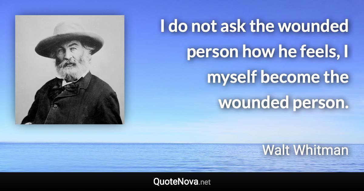 I do not ask the wounded person how he feels, I myself become the wounded person. - Walt Whitman quote