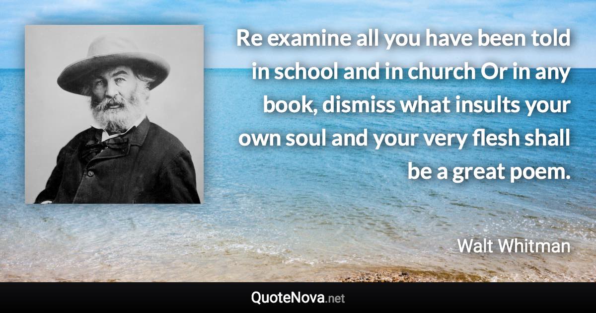 Re examine all you have been told in school and in church Or in any book, dismiss what insults your own soul and your very flesh shall be a great poem. - Walt Whitman quote