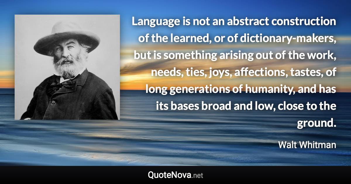 Language is not an abstract construction of the learned, or of dictionary-makers, but is something arising out of the work, needs, ties, joys, affections, tastes, of long generations of humanity, and has its bases broad and low, close to the ground. - Walt Whitman quote