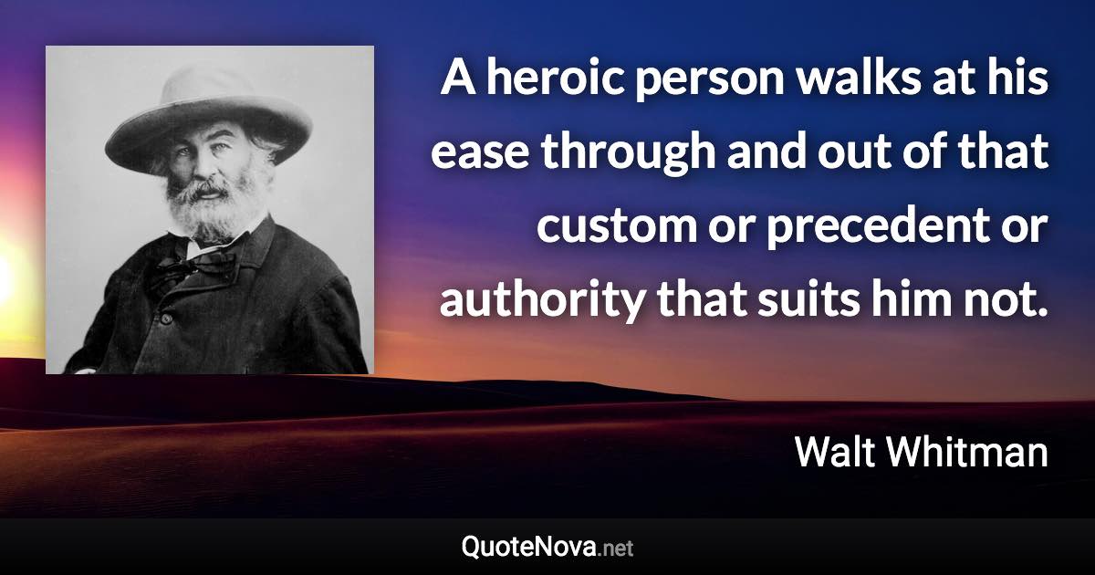 A heroic person walks at his ease through and out of that custom or precedent or authority that suits him not. - Walt Whitman quote