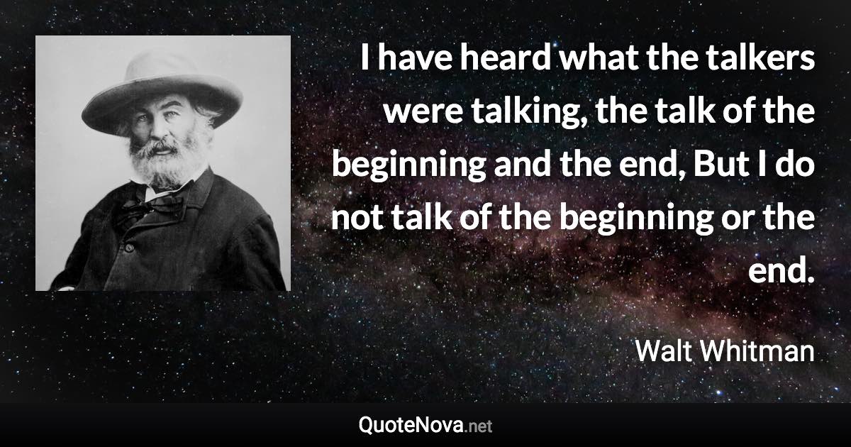 I have heard what the talkers were talking, the talk of the beginning and the end, But I do not talk of the beginning or the end. - Walt Whitman quote