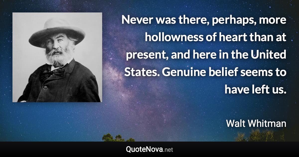 Never was there, perhaps, more hollowness of heart than at present, and here in the United States. Genuine belief seems to have left us. - Walt Whitman quote