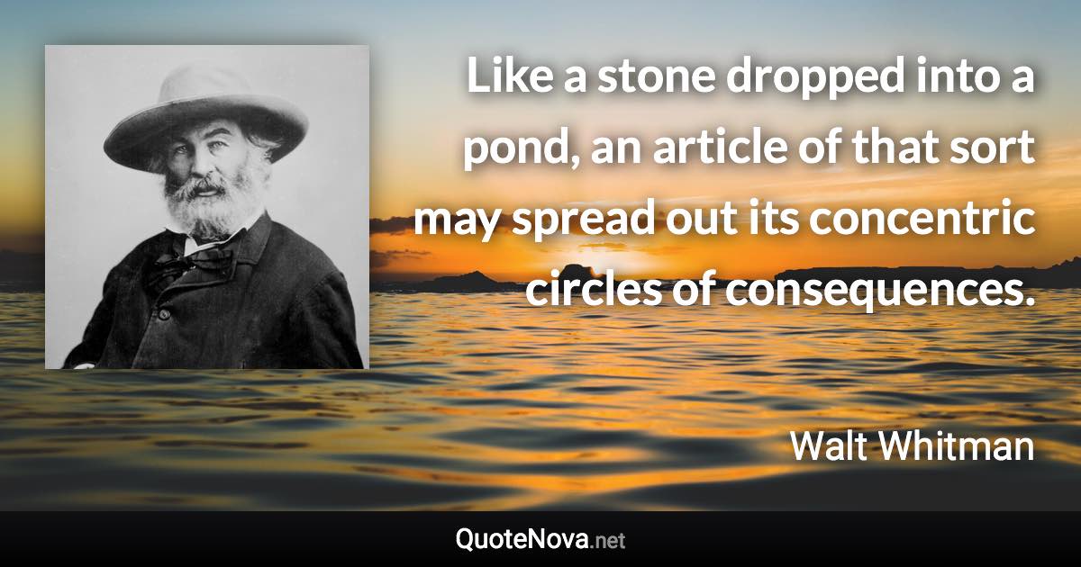 Like a stone dropped into a pond, an article of that sort may spread out its concentric circles of consequences. - Walt Whitman quote