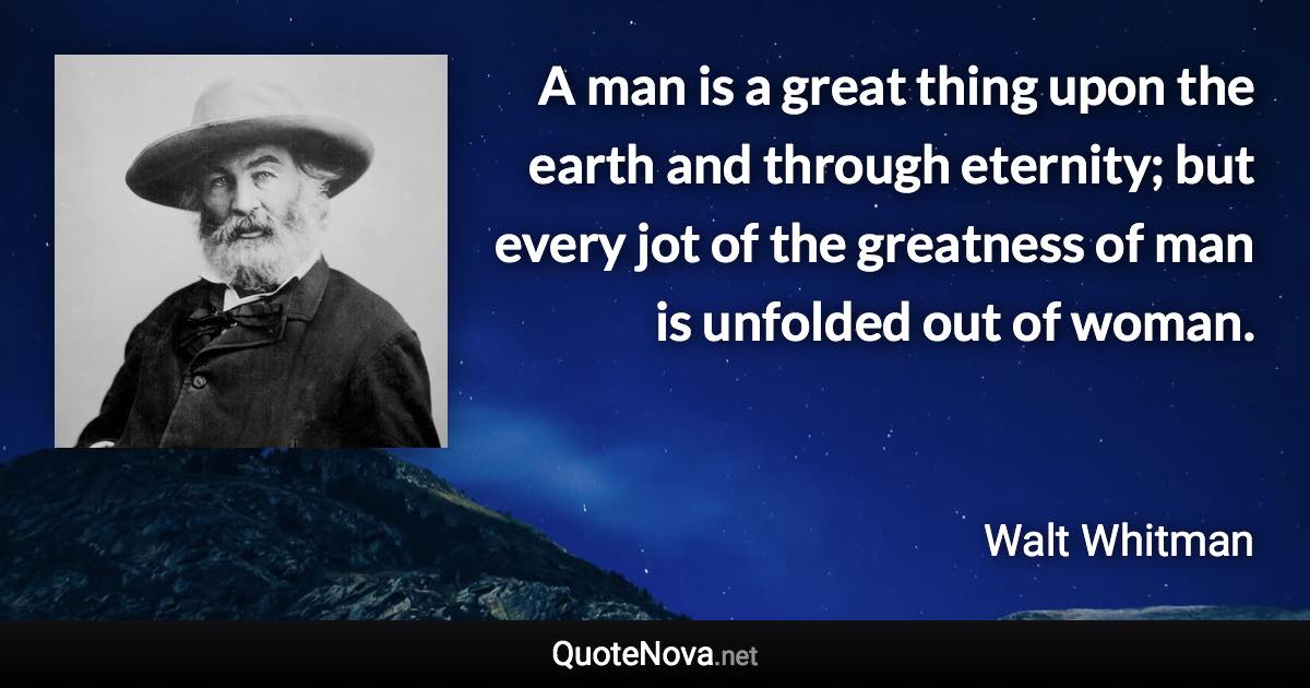 A man is a great thing upon the earth and through eternity; but every jot of the greatness of man is unfolded out of woman. - Walt Whitman quote