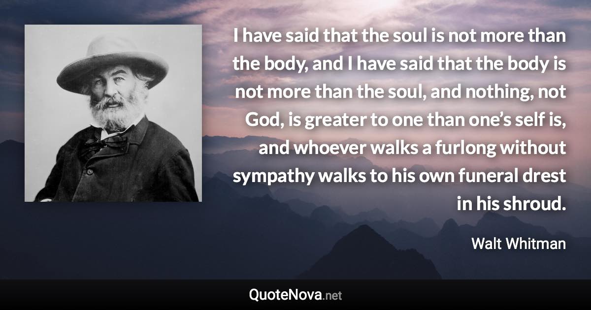 I have said that the soul is not more than the body, and I have said that the body is not more than the soul, and nothing, not God, is greater to one than one’s self is, and whoever walks a furlong without sympathy walks to his own funeral drest in his shroud. - Walt Whitman quote