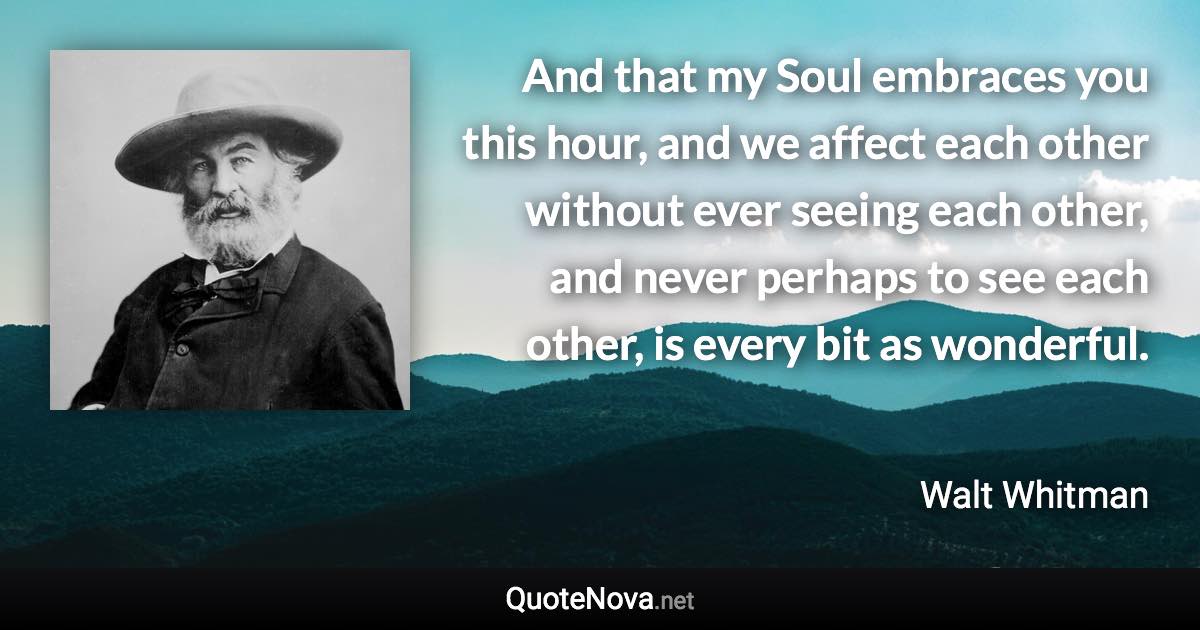 And that my Soul embraces you this hour, and we affect each other without ever seeing each other, and never perhaps to see each other, is every bit as wonderful. - Walt Whitman quote