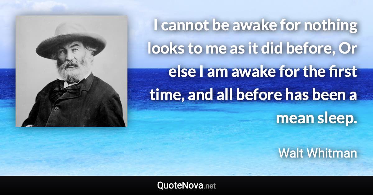 I cannot be awake for nothing looks to me as it did before, Or else I am awake for the first time, and all before has been a mean sleep. - Walt Whitman quote