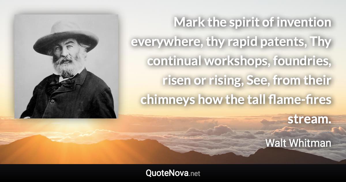 Mark the spirit of invention everywhere, thy rapid patents, Thy continual workshops, foundries, risen or rising, See, from their chimneys how the tall flame-fires stream. - Walt Whitman quote