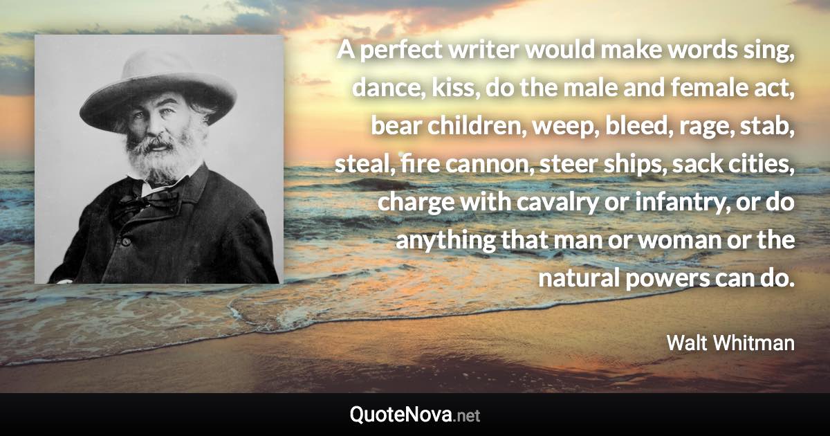A perfect writer would make words sing, dance, kiss, do the male and female act, bear children, weep, bleed, rage, stab, steal, fire cannon, steer ships, sack cities, charge with cavalry or infantry, or do anything that man or woman or the natural powers can do. - Walt Whitman quote