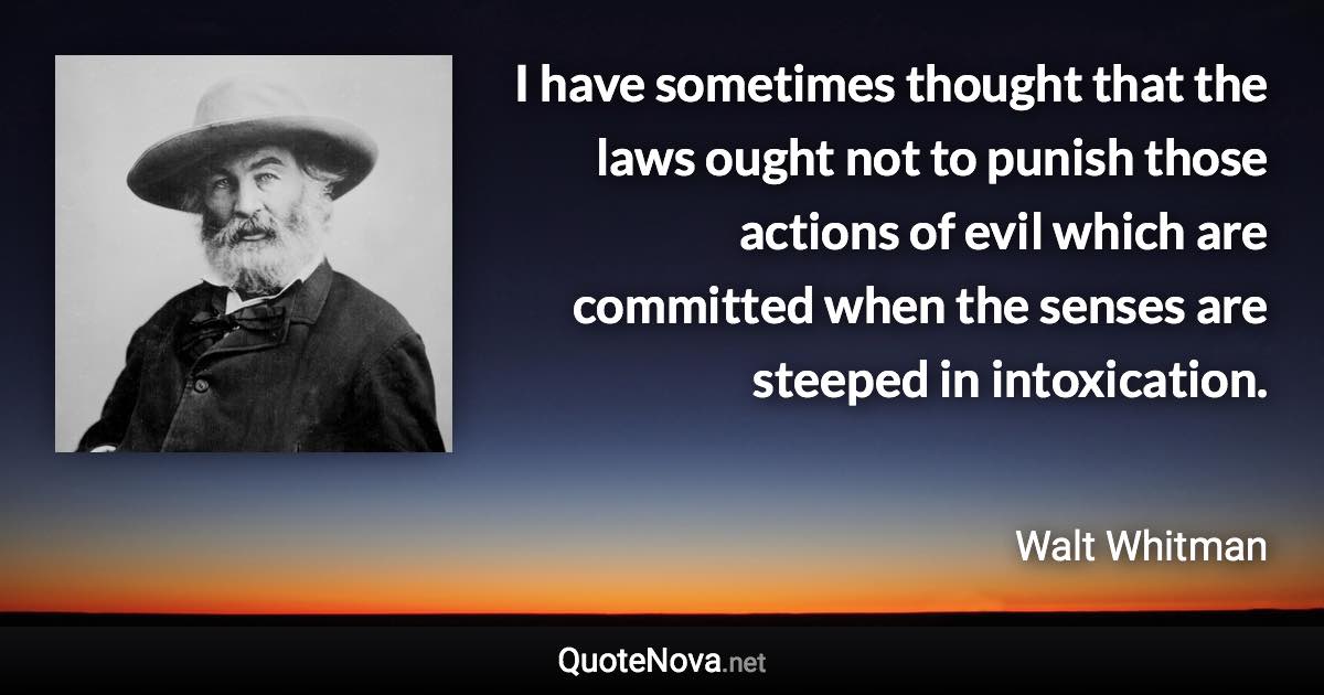 I have sometimes thought that the laws ought not to punish those actions of evil which are committed when the senses are steeped in intoxication. - Walt Whitman quote