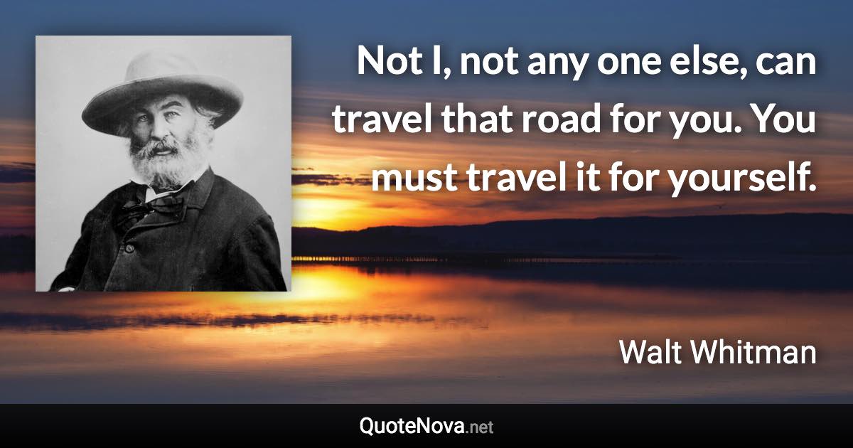 Not I, not any one else, can travel that road for you. You must travel it for yourself. - Walt Whitman quote