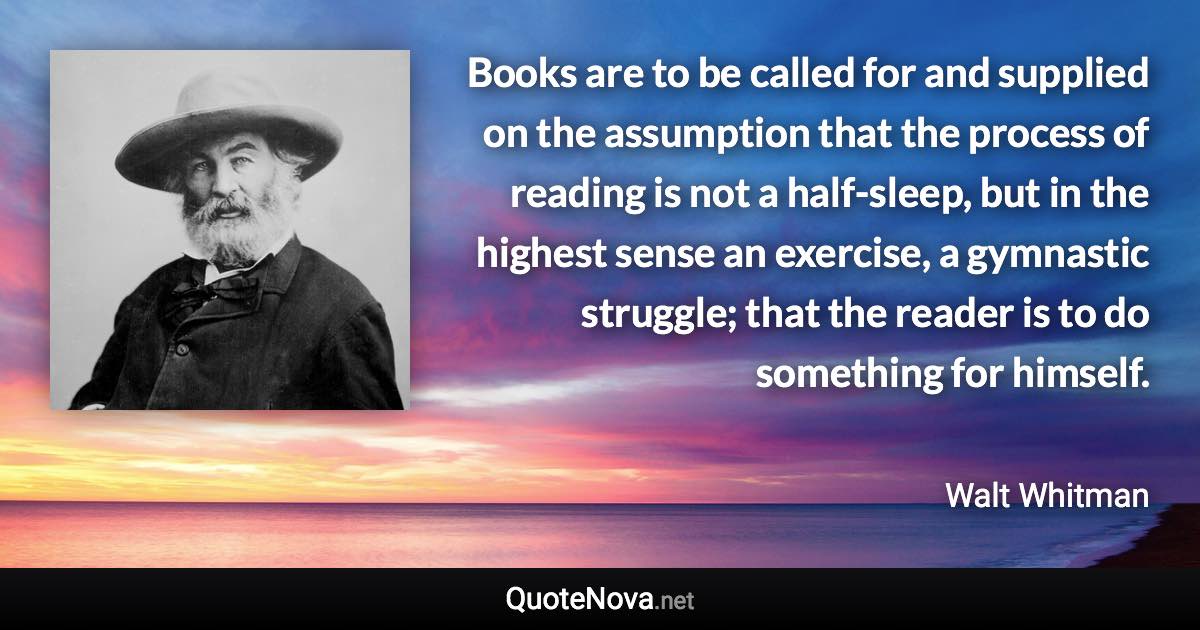 Books are to be called for and supplied on the assumption that the process of reading is not a half-sleep, but in the highest sense an exercise, a gymnastic struggle; that the reader is to do something for himself. - Walt Whitman quote