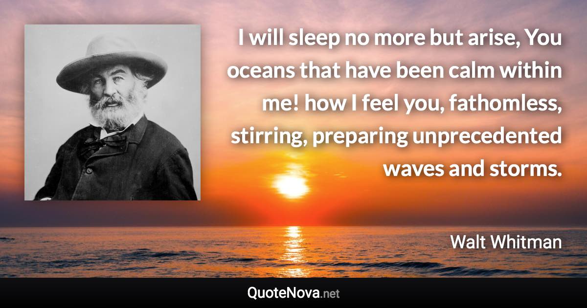 I will sleep no more but arise, You oceans that have been calm within me! how I feel you, fathomless, stirring, preparing unprecedented waves and storms. - Walt Whitman quote